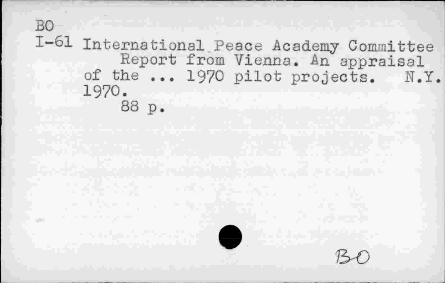 ﻿BO
1-61 International Peace Academy Committee Report from Vienna. An appraisal of the ... 1970 pilot projects. N.Y. 1970.
88 p.